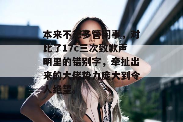 本来不想多管闲事，对比了17c三次致歉声明里的错别字，牵扯出来的大佬势力庞大到令人绝望。