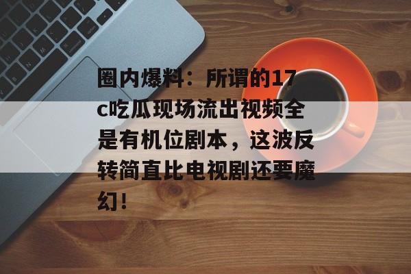 圈内爆料：所谓的17c吃瓜现场流出视频全是有机位剧本，这波反转简直比电视剧还要魔幻！
