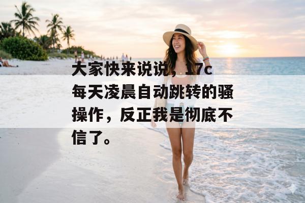 大家快来说说，17c每天凌晨自动跳转的骚操作，反正我是彻底不信了。