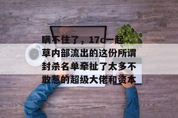 瞒不住了,17c一起草内部流出的这份所谓封杀名单牵扯了太多不敢惹的超级大佬和资本