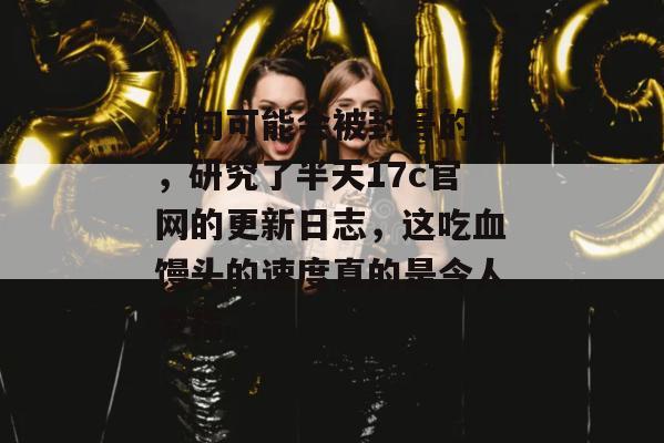 说句可能会被封号的话,研究了半天17c官网的更新日志,这吃血馒头的速度真的是令人发指。