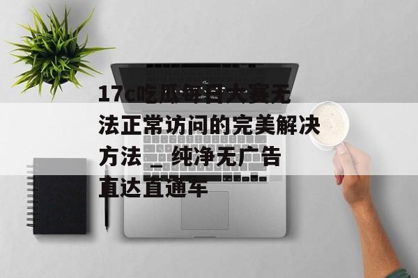 17c吃瓜每日大赛无法正常访问的完美解决方法 _ 纯净无广告直达直通车
