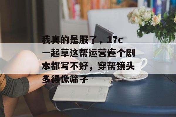 我真的是服了，17c一起草这帮运营连个剧本都写不好，穿帮镜头多得像筛子