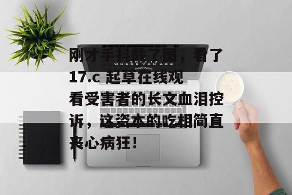 刚才手抖截了图，看了17.c 起草在线观看受害者的长文血泪控诉，这资本的吃相简直丧心病狂！