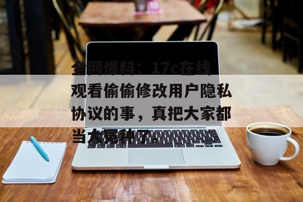全网爆料：17c在线观看偷偷修改用户隐私协议的事，真把大家都当大冤种了。