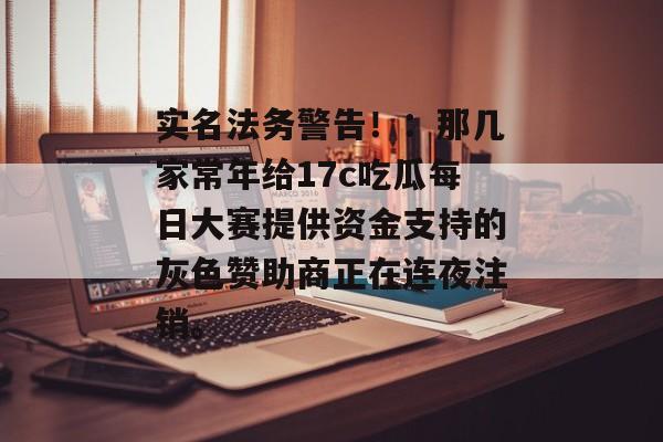 实名法务警告！：那几家常年给17c吃瓜每日大赛提供资金支持的灰色赞助商正在连夜注销。