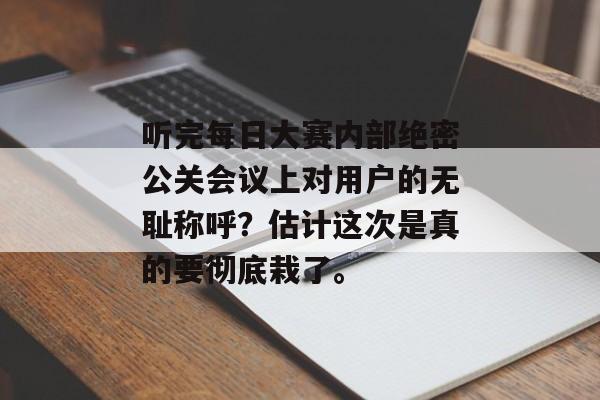 听完每日大赛内部绝密公关会议上对用户的无耻称呼？估计这次是真的要彻底栽了。