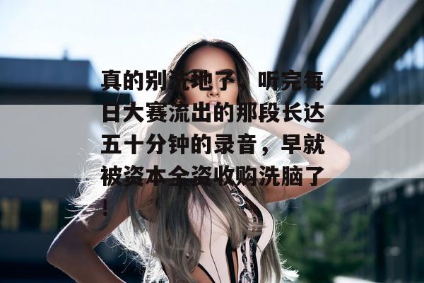 真的别洗地了，听完每日大赛流出的那段长达五十分钟的录音，早就被资本全资收购洗脑了！