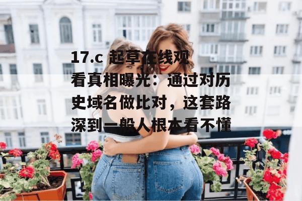 17.c 起草在线观看真相曝光：通过对历史域名做比对，这套路深到一般人根本看不懂。