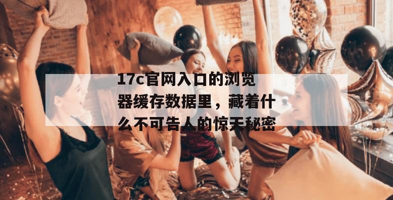 17c官网入口的浏览器缓存数据里，藏着什么不可告人的惊天秘密