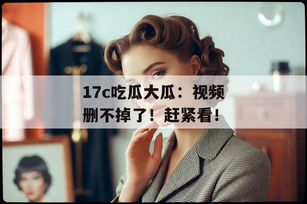 17c吃瓜大瓜：视频删不掉了！赶紧看！