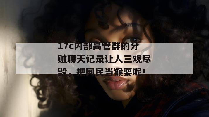 17c内部高管群的分赃聊天记录让人三观尽毁，把网民当猴耍呢！