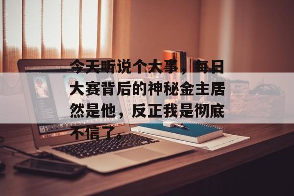 今天听说个大事，每日大赛背后的神秘金主居然是他，反正我是彻底不信了。