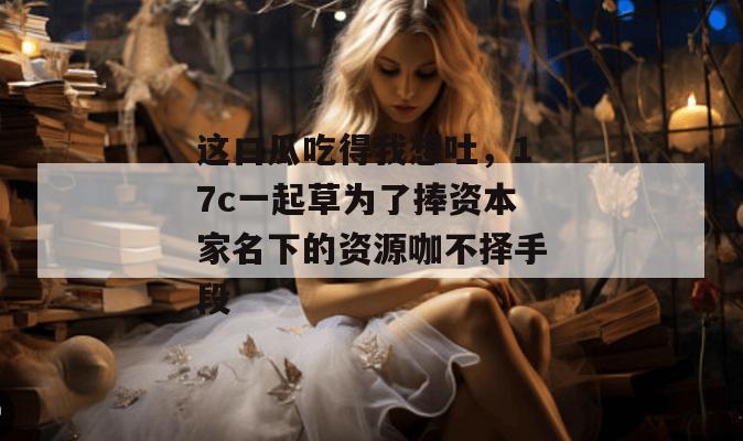 这口瓜吃得我想吐，17c一起草为了捧资本家名下的资源咖不择手段