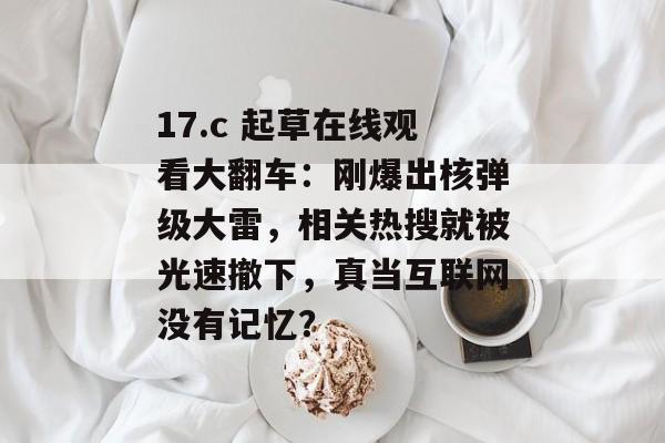 17.c 起草在线观看大翻车：刚爆出核弹级大雷，相关热搜就被光速撤下，真当互联网没有记忆？