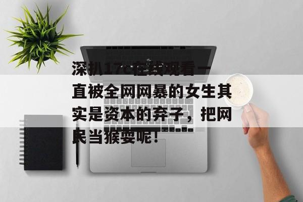 深扒17c在线观看一直被全网网暴的女生其实是资本的弃子，把网民当猴耍呢！