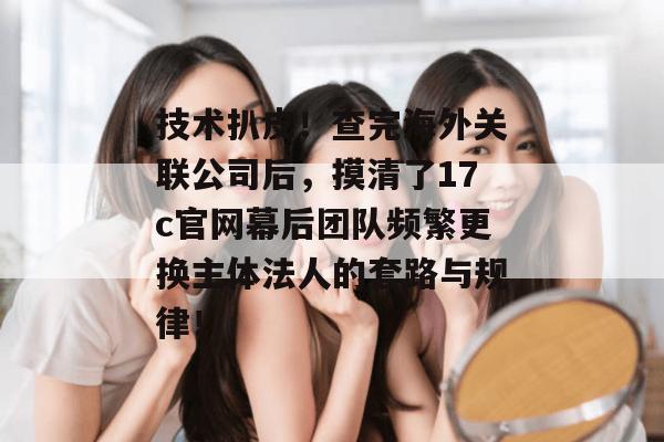 技术扒皮！查完海外关联公司后，摸清了17c官网幕后团队频繁更换主体法人的套路与规律！