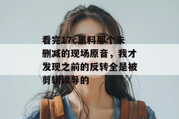 看完17c黑料那个未删减的现场原音，我才发现之前的反转全是被剪辑误导的